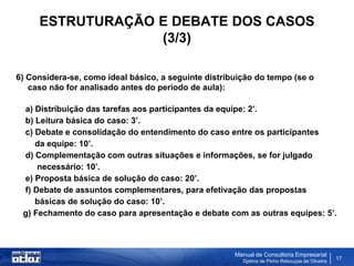 ESTRUTURAÇÃO E DEBATE DOS CASOS
                  (3/3)

6) Considera-se, como ideal básico, a seguinte distribuição do tempo (se o
   caso não for analisado antes do período de aula):

 a) Distribuição das tarefas aos participantes da equipe: 2’.
 b) Leitura básica do caso: 3’.
 c) Debate e consolidação do entendimento do caso entre os participantes
    da equipe: 10’.
 d) Complementação com outras situações e informações, se for julgado
     necessário: 10’.
 e) Proposta básica de solução do caso: 20’.
 f) Debate de assuntos complementares, para efetivação das propostas
    básicas de solução do caso: 10’.
 g) Fechamento do caso para apresentação e debate com as outras equipes: 5’.



                                                      Manual de Consultoria Empresarial
                                                        Djalma de Pinho Rebouças de Oliveira
                                                                                               17
 
