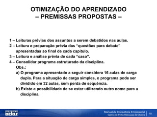 OTIMIZAÇÃO DO APRENDIZADO
            – PREMISSAS PROPOSTAS –


1 – Leituras prévias dos assuntos a serem debatidos nas aulas.
2 – Leitura e preparação prévia das “questões para debate”
    apresentadas ao final de cada capítulo.
3 – Leitura e análise prévia de cada “caso”.
4 – Consolidar programa estruturado da disciplina.
    Obs.:
    a) O programa apresentado a seguir considera 16 aulas de carga
       dupla. Para a situação de carga simples, o programa pode ser
       dividido em 32 aulas, sem perda de sequência.
    b) Existe a possibilidade de se estar utilizando outro nome para a
       disciplina.



                                                   Manual de Consultoria Empresarial
                                                     Djalma de Pinho Rebouças de Oliveira
                                                                                            18
 
