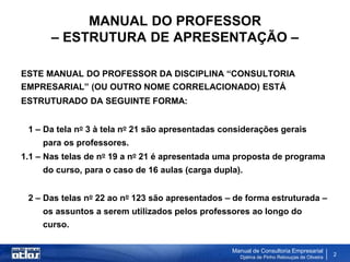 MANUAL DO PROFESSOR
       – ESTRUTURA DE APRESENTAÇÃO –

ESTE MANUAL DO PROFESSOR DA DISCIPLINA “CONSULTORIA
EMPRESARIAL” (OU OUTRO NOME CORRELACIONADO) ESTÁ
ESTRUTURADO DA SEGUINTE FORMA:


 1 – Da tela no 3 à tela no 21 são apresentadas considerações gerais
     para os professores.
1.1 – Nas telas de no 19 a no 21 é apresentada uma proposta de programa
     do curso, para o caso de 16 aulas (carga dupla).


 2 – Das telas no 22 ao no 123 são apresentados – de forma estruturada –
     os assuntos a serem utilizados pelos professores ao longo do
     curso.

                                                  Manual de Consultoria Empresarial
                                                    Djalma de Pinho Rebouças de Oliveira
                                                                                           2
 
