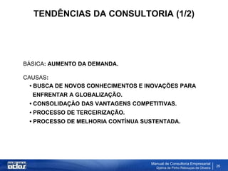 TENDÊNCIAS DA CONSULTORIA (1/2)




BÁSICA: AUMENTO DA DEMANDA.

CAUSAS:
  • BUSCA DE NOVOS CONHECIMENTOS E INOVAÇÕES PARA
  ENFRENTAR A GLOBALIZAÇÃO.
 • CONSOLIDAÇÃO DAS VANTAGENS COMPETITIVAS.
 • PROCESSO DE TERCEIRIZAÇÃO.
 • PROCESSO DE MELHORIA CONTÍNUA SUSTENTADA.




                                    Manual de Consultoria Empresarial
                                      Djalma de Pinho Rebouças de Oliveira
                                                                             26
 