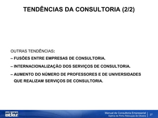 TENDÊNCIAS DA CONSULTORIA (2/2)




OUTRAS TENDÊNCIAS:
– FUSÕES ENTRE EMPRESAS DE CONSULTORIA.

– INTERNACIONALIZAÇÃO DOS SERVIÇOS DE CONSULTORIA.

– AUMENTO DO NÚMERO DE PROFESSORES E DE UNIVERSIDADES
 QUE REALIZAM SERVIÇOS DE CONSULTORIA.




                                         Manual de Consultoria Empresarial
                                           Djalma de Pinho Rebouças de Oliveira
                                                                                  27
 