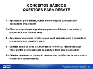 CONCEITOS BÁSICOS
            – QUESTÕES PARA DEBATE –

1 – Apresentar, para debate, outras conceituações da expressão
    consultoria empresarial.

2 – Elencar outros fatos importantes que consolidaram a consultoria
    empresarial nos últimos anos.

3 – Apresentar mais uma tendência que você visualiza para a consultoria
    empresarial nos próximos anos.

4 – Debater como se pode usufruir dessa tendência, identificada por
    você, dentro de um contexto de oportunidade para o consultor.

5 – Debater também sua interação com as sete tendências de consultoria
    empresarial apresentadas.


                                                 Manual de Consultoria Empresarial
                                                   Djalma de Pinho Rebouças de Oliveira
                                                                                          31
 