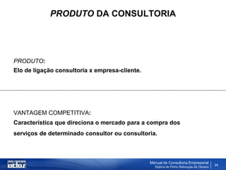 PRODUTO DA CONSULTORIA




PRODUTO:
Elo de ligação consultoria x empresa-cliente.




VANTAGEM COMPETITIVA:
Característica que direciona o mercado para a compra dos
serviços de determinado consultor ou consultoria.



                                                Manual de Consultoria Empresarial
                                                  Djalma de Pinho Rebouças de Oliveira
                                                                                         34
 
