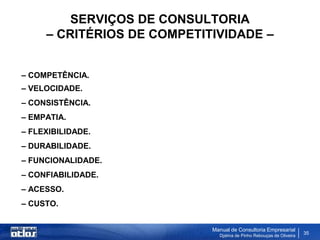 SERVIÇOS DE CONSULTORIA
     – CRITÉRIOS DE COMPETITIVIDADE –


– COMPETÊNCIA.
– VELOCIDADE.
– CONSISTÊNCIA.
– EMPATIA.
– FLEXIBILIDADE.
– DURABILIDADE.
– FUNCIONALIDADE.
– CONFIABILIDADE.
– ACESSO.
– CUSTO.


                            Manual de Consultoria Empresarial
                              Djalma de Pinho Rebouças de Oliveira
                                                                     35
 