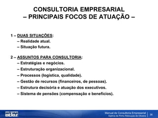 CONSULTORIA EMPRESARIAL
      – PRINCIPAIS FOCOS DE ATUAÇÃO –

1 – DUAS SITUAÇÕES:
    – Realidade atual.
    – Situação futura.

2 – ASSUNTOS PARA CONSULTORIA:
    – Estratégias e negócios.
   – Estruturação organizacional.
   – Processos (logística, qualidade).
   – Gestão de recursos (financeiros, de pessoas).
   – Estrutura decisória e atuação dos executivos.
   – Sistema de pensões (compensação e benefícios).



                                                 Manual de Consultoria Empresarial
                                                     Djalma de Pinho Rebouças de Oliveira
                                                                                            36
 