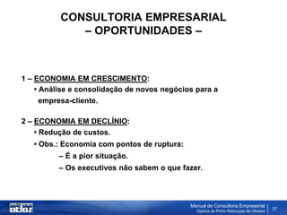 CONSULTORIA EMPRESARIAL
             – OPORTUNIDADES –



1 – ECONOMIA EM CRESCIMENTO:
    • Análise e consolidação de novos negócios para a
      empresa-cliente.

2 – ECONOMIA EM DECLÍNIO:
    • Redução de custos.
   • Obs.: Economia com pontos de ruptura:
          – É a pior situação.
          – Os executivos não sabem o que fazer.



                                             Manual de Consultoria Empresarial
                                               Djalma de Pinho Rebouças de Oliveira
                                                                                      37
 