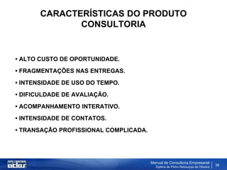 CARACTERÍSTICAS DO PRODUTO
              CONSULTORIA


• ALTO CUSTO DE OPORTUNIDADE.
• FRAGMENTAÇÕES NAS ENTREGAS.
• INTENSIDADE DE USO DO TEMPO.
• DIFICULDADE DE AVALIAÇÃO.
• ACOMPANHAMENTO INTERATIVO.
• INTENSIDADE DE CONTATOS.
• TRANSAÇÃO PROFISSIONAL COMPLICADA.




                                       Manual de Consultoria Empresarial
                                         Djalma de Pinho Rebouças de Oliveira
                                                                                38
 