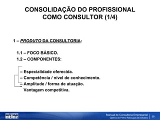 CONSOLIDAÇÃO DO PROFISSIONAL
        COMO CONSULTOR (1/4)


1 – PRODUTO DA CONSULTORIA:

 1.1 – FOCO BÁSICO.
 1.2 – COMPONENTES:

  – Especialidade oferecida.
  – Competência / nível de conhecimento.
  – Amplitude / forma de atuação.
    Vantagem competitiva.




                                           Manual de Consultoria Empresarial
                                             Djalma de Pinho Rebouças de Oliveira
                                                                                    39
 