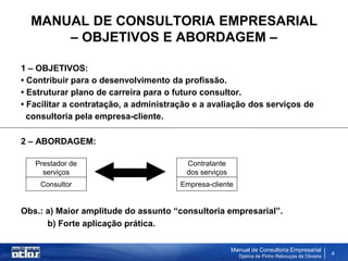 MANUAL DE CONSULTORIA EMPRESARIAL
      – OBJETIVOS E ABORDAGEM –

1 – OBJETIVOS:
• Contribuir para o desenvolvimento da profissão.
• Estruturar plano de carreira para o futuro consultor.
• Facilitar a contratação, a administração e a avaliação dos serviços de
  consultoria pela empresa-cliente.

2 – ABORDAGEM:

   Prestador de                         Contratante
     serviços                           dos serviços
    Consultor                          Empresa-cliente


Obs.: a) Maior amplitude do assunto “consultoria empresarial”.
      b) Forte aplicação prática.

                                                       Manual de Consultoria Empresarial
                                                         Djalma de Pinho Rebouças de Oliveira
                                                                                                4
 