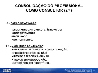 CONSOLIDAÇÃO DO PROFISSIONAL
          COMO CONSULTOR (2/4)


2 – ESTILO DE ATUAÇÃO:

   RESULTANTE DAS CARACTERÍSTICAS DE:
   • COMPORTAMENTO
   • HABILIDADE.
   • CONHECIMENTO.

2.1 – AMPLITUDE DE ATUAÇÃO:
      • PROJETOS DE CURTA OU LONGA DURAÇÃO.
      • FOCO ESPECÍFICO OU NÃO.
      • REGIÃO ESPECÍFICA OU NÃO.
      • TODA A EMPRESA OU NÃO.
      • RESIDÊNCIA OU ESCRITÓRIO.

                                         Manual de Consultoria Empresarial
                                           Djalma de Pinho Rebouças de Oliveira
                                                                                  40
 