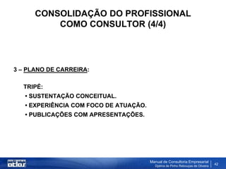 CONSOLIDAÇÃO DO PROFISSIONAL
          COMO CONSULTOR (4/4)




3 – PLANO DE CARREIRA:

  TRIPÉ:
   • SUSTENTAÇÃO CONCEITUAL.
   • EXPERIÊNCIA COM FOCO DE ATUAÇÃO.
   • PUBLICAÇÕES COM APRESENTAÇÕES.




                                        Manual de Consultoria Empresarial
                                          Djalma de Pinho Rebouças de Oliveira
                                                                                 42
 