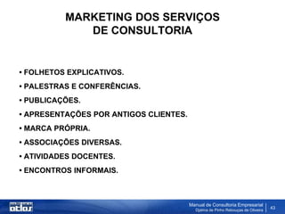 MARKETING DOS SERVIÇOS
             DE CONSULTORIA


• FOLHETOS EXPLICATIVOS.
• PALESTRAS E CONFERÊNCIAS.
• PUBLICAÇÕES.
• APRESENTAÇÕES POR ANTIGOS CLIENTES.
• MARCA PRÓPRIA.
• ASSOCIAÇÕES DIVERSAS.
• ATIVIDADES DOCENTES.
• ENCONTROS INFORMAIS.



                                        Manual de Consultoria Empresarial
                                          Djalma de Pinho Rebouças de Oliveira
                                                                                 43
 