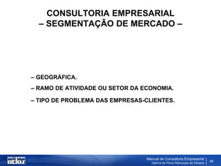 CONSULTORIA EMPRESARIAL
  – SEGMENTAÇÃO DE MERCADO –




– GEOGRÁFICA.
– RAMO DE ATIVIDADE OU SETOR DA ECONOMIA.

– TIPO DE PROBLEMA DAS EMPRESAS-CLIENTES.




                                 Manual de Consultoria Empresarial
                                   Djalma de Pinho Rebouças de Oliveira
                                                                          46
 