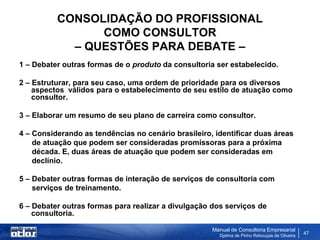 CONSOLIDAÇÃO DO PROFISSIONAL
                COMO CONSULTOR
            – QUESTÕES PARA DEBATE –
1 – Debater outras formas de o produto da consultoria ser estabelecido.

2 – Estruturar, para seu caso, uma ordem de prioridade para os diversos
    aspectos válidos para o estabelecimento de seu estilo de atuação como
    consultor.

3 – Elaborar um resumo de seu plano de carreira como consultor.

4 – Considerando as tendências no cenário brasileiro, identificar duas áreas
    de atuação que podem ser consideradas promissoras para a próxima
    década. E, duas áreas de atuação que podem ser consideradas em
    declínio.

5 – Debater outras formas de interação de serviços de consultoria com
    serviços de treinamento.

6 – Debater outras formas para realizar a divulgação dos serviços de
    consultoria.

                                                     Manual de Consultoria Empresarial
                                                       Djalma de Pinho Rebouças de Oliveira
                                                                                              47
 