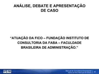 ANÁLISE, DEBATE E APRESENTAÇÃO
             DE CASO




“ATUAÇÃO DA FICO – FUNDAÇÃO INSTITUTO DE
    CONSULTORIA DA FABA – FACULDADE
     BRASILEIRA DE ADMINISTRAÇÃO.”




                            Manual de Consultoria Empresarial
                              Djalma de Pinho Rebouças de Oliveira
                                                                     49
 
