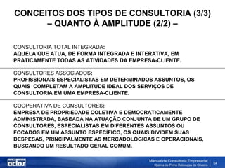 CONCEITOS DOS TIPOS DE CONSULTORIA (3/3)
      – QUANTO À AMPLITUDE (2/2) –

CONSULTORIA TOTAL INTEGRADA:
AQUELA QUE ATUA, DE FORMA INTEGRADA E INTERATIVA, EM
PRATICAMENTE TODAS AS ATIVIDADES DA EMPRESA-CLIENTE.

CONSULTORES ASSOCIADOS:
PROFISSIONAIS ESPECIALISTAS EM DETERMINADOS ASSUNTOS, OS
QUAIS COMPLETAM A AMPLITUDE IDEAL DOS SERVIÇOS DE
CONSULTORIA EM UMA EMPRESA-CLIENTE.

COOPERATIVA DE CONSULTORES:
EMPRESA DE PROPRIEDADE COLETIVA E DEMOCRATICAMENTE
ADMINISTRADA, BASEADA NA ATUAÇÃO CONJUNTA DE UM GRUPO DE
CONSULTORES, ESPECIALISTAS EM DIFERENTES ASSUNTOS OU
FOCADOS EM UM ASSUNTO ESPECÍFICO, OS QUAIS DIVIDEM SUAS
DESPESAS, PRINCIPALMENTE AS MERCADOLÓGICAS E OPERACIONAIS,
BUSCANDO UM RESULTADO GERAL COMUM.

                                          Manual de Consultoria Empresarial
                                            Djalma de Pinho Rebouças de Oliveira
                                                                                   54
 