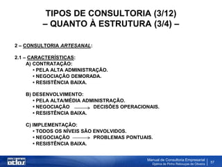 TIPOS DE CONSULTORIA (3/12)
          – QUANTO À ESTRUTURA (3/4) –

2 – CONSULTORIA ARTESANAL:

2.1 – CARACTERÍSTICAS:
     A) CONTRATAÇÃO:
        • PELA ALTA ADMINISTRAÇÃO.
        • NEGOCIAÇÃO DEMORADA.
        • RESISTÊNCIA BAIXA.

    B) DESENVOLVIMENTO:
       • PELA ALTA/MÉDIA ADMINISTRAÇÃO.
       • NEGOCIAÇÃO         DECISÕES OPERACIONAIS.
       • RESISTÊNCIA BAIXA.

    C) IMPLEMENTAÇÃO:
       • TODOS OS NÍVEIS SÃO ENVOLVIDOS.
       • NEGOCIAÇÃO          PROBLEMAS PONTUAIS.
       • RESISTÊNCIA BAIXA.


                                              Manual de Consultoria Empresarial
                                                Djalma de Pinho Rebouças de Oliveira
                                                                                       57
 
