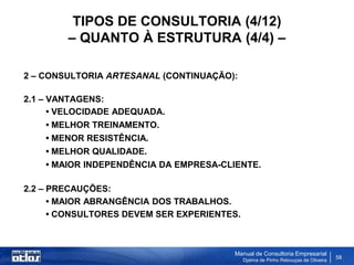TIPOS DE CONSULTORIA (4/12)
        – QUANTO À ESTRUTURA (4/4) –

2 – CONSULTORIA ARTESANAL (CONTINUAÇÃO):

2.1 – VANTAGENS:
      • VELOCIDADE ADEQUADA.
      • MELHOR TREINAMENTO.
    • MENOR RESISTÊNCIA.
    • MELHOR QUALIDADE.
    • MAIOR INDEPENDÊNCIA DA EMPRESA-CLIENTE.

2.2 – PRECAUÇÕES:
      • MAIOR ABRANGÊNCIA DOS TRABALHOS.
      • CONSULTORES DEVEM SER EXPERIENTES.



                                        Manual de Consultoria Empresarial
                                             Djalma de Pinho Rebouças de Oliveira
                                                                                    58
 