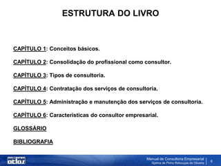 ESTRUTURA DO LIVRO



CAPÍTULO 1: Conceitos básicos.

CAPÍTULO 2: Consolidação do profissional como consultor.

CAPÍTULO 3: Tipos de consultoria.

CAPÍTULO 4: Contratação dos serviços de consultoria.

CAPÍTULO 5: Administração e manutenção dos serviços de consultoria.

CAPÍTULO 6: Características do consultor empresarial.

GLOSSÁRIO

BIBLIOGRAFIA


                                                Manual de Consultoria Empresarial
                                                  Djalma de Pinho Rebouças de Oliveira
                                                                                         6
 