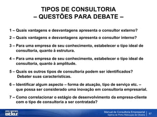 TIPOS DE CONSULTORIA
            – QUESTÕES PARA DEBATE –

1 – Quais vantagens e desvantagens apresenta o consultor externo?
2 – Quais vantagens e desvantagens apresenta o consultor interno?

3 – Para uma empresa de seu conhecimento, estabelecer o tipo ideal de
    consultoria, quanto à estrutura.

4 – Para uma empresa de seu conhecimento, estabelecer o tipo ideal de
    consultoria, quanto à amplitude.

5 – Quais os outros tipos de consultoria podem ser identificados?
    Debater suas características.

6 – Identificar algum aspecto – forma de atuação, tipo de serviço etc. –
    que possa ser considerado uma inovação em consultoria empresarial.
7 – Como correlacionar o estágio de desenvolvimento da empresa-cliente
    com o tipo de consultoria a ser contratada?

                                                 Manual de Consultoria Empresarial
                                                   Djalma de Pinho Rebouças de Oliveira
                                                                                          67
 