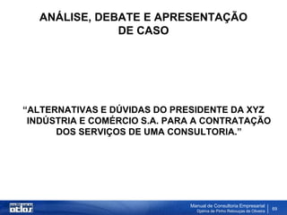 ANÁLISE, DEBATE E APRESENTAÇÃO
               DE CASO




“ALTERNATIVAS E DÚVIDAS DO PRESIDENTE DA XYZ
 INDÚSTRIA E COMÉRCIO S.A. PARA A CONTRATAÇÃO
      DOS SERVIÇOS DE UMA CONSULTORIA.”




                              Manual de Consultoria Empresarial
                                Djalma de Pinho Rebouças de Oliveira
                                                                       69
 