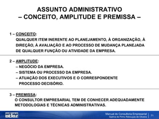 ASSUNTO ADMINISTRATIVO
   – CONCEITO, AMPLITUDE E PREMISSA –

1 – CONCEITO:
    QUALQUER ITEM INERENTE AO PLANEJAMENTO, À ORGANIZAÇÃO, À
    DIREÇÃO, À AVALIAÇÃO E AO PROCESSO DE MUDANÇA PLANEJADA
    DE QUALQUER FUNÇÃO OU ATIVIDADE DA EMPRESA.

2 – AMPLITUDE:
    – NEGÓCIO DA EMPRESA.
    – SISTEMA OU PROCESSO DA EMPRESA.
    – ATUAÇÃO DOS EXECUTIVOS E O CORRESPONDENTE
      PROCESSO DECISÓRIO.

3 – PREMISSA:
   O CONSULTOR EMPRESARIAL TEM DE CONHECER ADEQUADAMENTE
   METODOLOGIAS E TÉCNICAS ADMINISTRATIVAS.

                                          Manual de Consultoria Empresarial
                                            Djalma de Pinho Rebouças de Oliveira
                                                                                   71
 