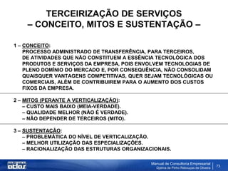 TERCEIRIZAÇÃO DE SERVIÇOS
    – CONCEITO, MITOS E SUSTENTAÇÃO –

1 – CONCEITO:
    PROCESSO ADMINISTRADO DE TRANSFERÊNCIA, PARA TERCEIROS,
    DE ATIVIDADES QUE NÃO CONSTITUEM A ESSÊNCIA TECNOLÓGICA DOS
    PRODUTOS E SERVIÇOS DA EMPRESA, POIS ENVOLVEM TECNOLOGIAS DE
    PLENO DOMÍNIO DO MERCADO E, POR CONSEQUÊNCIA, NÃO CONSOLIDAM
    QUAISQUER VANTAGENS COMPETITIVAS, QUER SEJAM TECNOLÓGICAS OU
    COMERCIAIS, ALÉM DE CONTRIBUIREM PARA O AUMENTO DOS CUSTOS
    FIXOS DA EMPRESA.

2 – MITOS (PERANTE A VERTICALIZAÇÃO):
    – CUSTO MAIS BAIXO (MEIA-VERDADE).
    – QUALIDADE MELHOR (NÃO É VERDADE).
    – NÃO DEPENDER DE TERCEIROS (MITO).

3 – SUSTENTAÇÃO:
    – PROBLEMÁTICA DO NÍVEL DE VERTICALIZAÇÃO.
    – MELHOR UTILIZAÇÃO DAS ESPECIALIZAÇÕES.
    – RACIONALIZAÇÃO DAS ESTRUTURAS ORGANIZACIONAIS.

                                             Manual de Consultoria Empresarial
                                               Djalma de Pinho Rebouças de Oliveira
                                                                                      73
 
