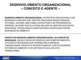 DESENVOLVIMENTO ORGANIZACIONAL
         – CONCEITO E AGENTE –

DESENVOLVIMENTO ORGANIZACIONAL: ESTRATÉGIA EDUCACIONAL E DE
MUDANÇA PLANEJADA QUE TEM POR FINALIDADE MUDAR CRENÇAS,
ATITUDES, VALORES, BEM COMO A ESTRUTURA E OS PROCESSOS DA
EMPRESA, DE MODO QUE ELA POSSA MELHOR SE ADAPTAR AOS NOVOS
MERCADOS, TECNOLOGIAS E DESAFIOS RESULTANTES DAS FORTES
MUDANÇAS NO AMBIENTE.


AGENTE DE DESENVOLVIMENTO ORGANIZACIONAL OU AGENTE DE
MUDANÇAS: AQUELE CAPAZ DE DESENVOLVER COMPORTAMENTOS,
ATITUDES E PROCESSOS QUE POSSIBILITEM À EMPRESA
TRANSACIONAR, PROATIVA E INTERATIVAMENTE, COM OS DIVERSOS
FATORES DO AMBIENTE E DO SISTEMA NO QUAL SE ESTÁ
TRABALHANDO.


                                          Manual de Consultoria Empresarial
                                            Djalma de Pinho Rebouças de Oliveira
                                                                                   75
 