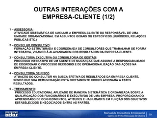 OUTRAS INTERAÇÕES COM A
                EMPRESA-CLIENTE (1/2)
1 – ASSESSORIA:
    ATIVIDADE SISTEMÁTICA DE AUXILIAR A EMPRESA-CLIENTE OU RESPONSÁVEL DE UMA
    UNIDADE ORGANIZACIONAL EM ASSUNTOS GERAIS OU ESPECÍFICOS (JURÍDICOS, RELAÇÕES
    PÚBLICAS ETC.)
2 – CONSELHO CONSULTIVO:
    FORMAÇÃO ESTRUTURADA E COORDENADA DE CONSULTORES QUE TRABALHAM DE FORMA
    INTERATIVA, VISANDO À ALAVANCAGEM DOS RESULTADOS DA EMPRESA-CLIENTE.
3 – CONSULTORIA EXECUTIVA OU CONSULTORIA DE GESTÃO:
    PROCESSO INTERATIVO DE UM AGENTE DE MUDANÇAS QUE ASSUME A RESPONSABILIDADE
    DE COORDENAR O PROCESSO DECISÓRIO E DE OPERACIONALIZAÇÃO DAS AÇÕES NA
    EMPRESA-CLIENTE.
4 – CONSULTORIA DE RISCO:
    ATUAÇÃO DO CONSULTOR NA BUSCA EFETIVA DE RESULTADOS DA EMPRESA-CLIENTE,
   SENDO QUE SUA REMUNERAÇÃO ESTÁ DIRETAMENTE CORRELACIONADA A ESTES
   RESULTADOS.
5 – TREINAMENTO:
    PROCESSO EDUCACIONAL APLICADO DE MANEIRA SISTEMÁTICA E ORGANIZADA SOBRE A
    QUALIFICAÇÃO DOS FUNCIONÁRIOS E EXECUTIVOS DE UMA EMPRESA, PROPORCIONANDO
    APRENDIZADO DE CONHECIMENTOS, ATITUDES E HABILIDADES EM FUNÇÃO DOS OBJETIVOS
    ESTABELECIDOS E NEGOCIADOS ENTRE AS PARTES.


                                                        Manual de Consultoria Empresarial
                                                          Djalma de Pinho Rebouças de Oliveira
                                                                                                 79
 