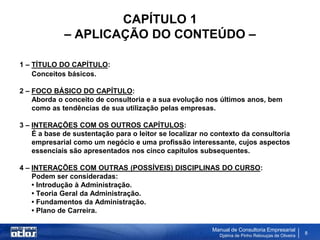 CAPÍTULO 1
             – APLICAÇÃO DO CONTEÚDO –

1 – TÍTULO DO CAPÍTULO:
    Conceitos básicos.

2 – FOCO BÁSICO DO CAPÍTULO:
    Aborda o conceito de consultoria e a sua evolução nos últimos anos, bem
    como as tendências de sua utilização pelas empresas.

3 – INTERAÇÕES COM OS OUTROS CAPÍTULOS:
    É a base de sustentação para o leitor se localizar no contexto da consultoria
    empresarial como um negócio e uma profissão interessante, cujos aspectos
    essenciais são apresentados nos cinco capítulos subsequentes.

4 – INTERAÇÕES COM OUTRAS (POSSÍVEIS) DISCIPLINAS DO CURSO:
    Podem ser consideradas:
    • Introdução à Administração.
    • Teoria Geral da Administração.
    • Fundamentos da Administração.
    • Plano de Carreira.

                                                         Manual de Consultoria Empresarial
                                                           Djalma de Pinho Rebouças de Oliveira
                                                                                                  8
 