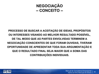 NEGOCIAÇÃO
                  – CONCEITO –




PROCESSO DE BUSCAR A ACEITAÇÃO DE IDEIAS, PROPÓSITOS
OU INTERESSES VISANDO AO MELHOR RESULTADO POSSÍVEL,
  DE TAL MODO QUE AS PARTES ENVOLVIDAS TERMINEM A
NEGOCIAÇÃO CONSCIENTES DE QUE FORAM OUVIDAS, TIVERAM
OPORTUNIDADE DE APRESENTAR TODA SUA ARGUMENTAÇÃO E
   QUE O RESULTADO FINAL SEJA MAIOR QUE A SOMA DAS
              CONTRIBUIÇÕES INDIVIDUAIS.




                                     Manual de Consultoria Empresarial
                                       Djalma de Pinho Rebouças de Oliveira
                                                                              83
 