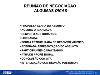 REUNIÃO DE NEGOCIAÇÃO
     – ALGUMAS DICAS–


• PROPOSTA CLARA DO ASSUNTO.
• AGENDA ORGANIZADA.
• RESPEITO AOS HORÁRIOS.
• LIDERANÇA.
• FORMA ESTRUTURADA DE DESENVOLVIMENTO.
• ADEQUADA APRESENTAÇÃO DO ASSUNTO.
• PARTICIPANTES CAPACITADOS.
• ATITUDE PROFISSIONAL.
• CONCLUSÃO COM ATA.
• INTERLIGAÇÃO COM REUNIÃO POSTERIOR.


                               Manual de Consultoria Empresarial
                                 Djalma de Pinho Rebouças de Oliveira
                                                                        85
 