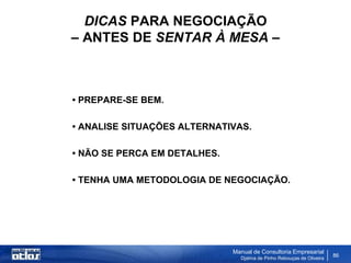 DICAS PARA NEGOCIAÇÃO
– ANTES DE SENTAR À MESA –



• PREPARE-SE BEM.

• ANALISE SITUAÇÕES ALTERNATIVAS.

• NÃO SE PERCA EM DETALHES.

• TENHA UMA METODOLOGIA DE NEGOCIAÇÃO.




                              Manual de Consultoria Empresarial
                                Djalma de Pinho Rebouças de Oliveira
                                                                       86
 