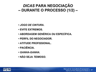 DICAS PARA NEGOCIAÇÃO
– DURANTE O PROCESSO (1/2) –


• JOGO DE CINTURA.
• EVITE EXTREMOS.
• ABORDAGEM GENÉRICA OU ESPECÍFICA.
• PERFIL DO NEGOCIADOR.
• ATITUDE PROFISSIONAL.
• PACIÊNCIA.
• GANHA-GANHA.
• NÃO SEJA TEIMOSO.



                             Manual de Consultoria Empresarial
                               Djalma de Pinho Rebouças de Oliveira
                                                                      87
 