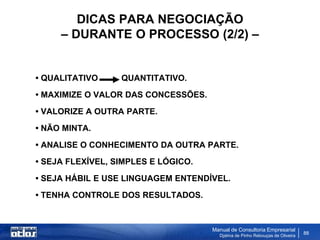 DICAS PARA NEGOCIAÇÃO
     – DURANTE O PROCESSO (2/2) –


• QUALITATIVO     QUANTITATIVO.
• MAXIMIZE O VALOR DAS CONCESSÕES.
• VALORIZE A OUTRA PARTE.
• NÃO MINTA.
• ANALISE O CONHECIMENTO DA OUTRA PARTE.
• SEJA FLEXÍVEL, SIMPLES E LÓGICO.
• SEJA HÁBIL E USE LINGUAGEM ENTENDÍVEL.
• TENHA CONTROLE DOS RESULTADOS.


                                     Manual de Consultoria Empresarial
                                       Djalma de Pinho Rebouças de Oliveira
                                                                              88
 