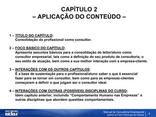 CAPÍTULO 2
             – APLICAÇÃO DO CONTEÚDO –

1 – TÍTULO DO CAPÍTULO:
    Consolidação do profissional como consultor.

2 – FOCO BÁSICO DO CAPÍTULO:
    Apresenta assuntos básicos para a consolidação do leitor/aluno como
    consultor empresarial, tais como a definição do seu produto de consultoria, o
    seu estilo de atuação, bem como a sua melhor interação com a empresa-cliente.

3 – INTERAÇÕES COM OS OUTROS CAPÍTULOS:
    É a base de sustentação para o profissional/aluno saber o que é essencial
    fazer para se tornar um consultor, bem como para as empresas-clientes
    começarem a definir o que julgam ser o consultor ideal.

4 – INTERAÇÕES COM OUTRAS (POSSÍVEIS) DISCIPLINAS DO CURSO:
    Idem capítulo anterior, incluindo “Comportamento Humano nas Empresas” e
    outras disciplinas que abordem questões comportamentais.


                                                        Manual de Consultoria Empresarial
                                                          Djalma de Pinho Rebouças de Oliveira
                                                                                                 9
 