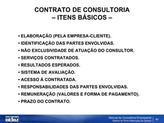 CONTRATO DE CONSULTORIA
          – ITENS BÁSICOS –

• ELABORAÇÃO (PELA EMPRESA-CLIENTE).
• IDENTIFICAÇÃO DAS PARTES ENVOLVIDAS.
• NÃO EXCLUSIVIDADE DE ATUAÇÃO DO CONSULTOR.
• SERVIÇOS CONTRATADOS.
• RESULTADOS ESPERADOS.
• SISTEMA DE AVALIAÇÃO.
• ACESSO À CONTRATADA.
• RESPONSABILIDADES DAS PARTES ENVOLVIDAS.
• REMUNERAÇÃO (VALORES E FORMA DE PAGAMENTO).
• PRAZO DO CONTRATO.


                                   Manual de Consultoria Empresarial
                                       Djalma de Pinho Rebouças de Oliveira
                                                                              90
 