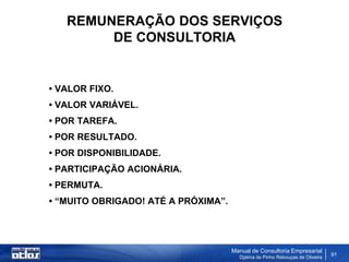 REMUNERAÇÃO DOS SERVIÇOS
        DE CONSULTORIA


• VALOR FIXO.
• VALOR VARIÁVEL.
• POR TAREFA.
• POR RESULTADO.
• POR DISPONIBILIDADE.
• PARTICIPAÇÃO ACIONÁRIA.
• PERMUTA.
• “MUITO OBRIGADO! ATÉ A PRÓXIMA”.




                                     Manual de Consultoria Empresarial
                                       Djalma de Pinho Rebouças de Oliveira
                                                                              91
 