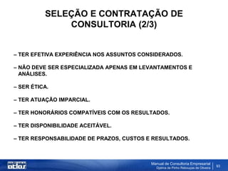 SELEÇÃO E CONTRATAÇÃO DE
              CONSULTORIA (2/3)


– TER EFETIVA EXPERIÊNCIA NOS ASSUNTOS CONSIDERADOS.

– NÃO DEVE SER ESPECIALIZADA APENAS EM LEVANTAMENTOS E
  ANÁLISES.

– SER ÉTICA.

– TER ATUAÇÃO IMPARCIAL.

– TER HONORÁRIOS COMPATÍVEIS COM OS RESULTADOS.

– TER DISPONIBILIDADE ACEITÁVEL.

– TER RESPONSABILIDADE DE PRAZOS, CUSTOS E RESULTADOS.



                                          Manual de Consultoria Empresarial
                                            Djalma de Pinho Rebouças de Oliveira
                                                                                   93
 