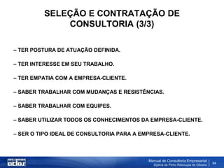 SELEÇÃO E CONTRATAÇÃO DE
             CONSULTORIA (3/3)

– TER POSTURA DE ATUAÇÃO DEFINIDA.

– TER INTERESSE EM SEU TRABALHO.

– TER EMPATIA COM A EMPRESA-CLIENTE.

– SABER TRABALHAR COM MUDANÇAS E RESISTÊNCIAS.

– SABER TRABALHAR COM EQUIPES.

– SABER UTILIZAR TODOS OS CONHECIMENTOS DA EMPRESA-CLIENTE.

– SER O TIPO IDEAL DE CONSULTORIA PARA A EMPRESA-CLIENTE.



                                           Manual de Consultoria Empresarial
                                             Djalma de Pinho Rebouças de Oliveira
                                                                                    94
 
