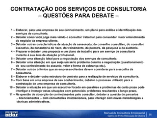 CONTRATAÇÃO DOS SERVIÇOS DE CONSULTORIA
       – QUESTÕES PARA DEBATE –

 1 – Elaborar, para uma empresa de seu conhecimento, um plano para análise e identificação dos
     serviços de consultoria.
 2 – Debater como você julga mais válido o consultor trabalhar para consolidar maior entendimento
     do negócio da empresa-cliente.
 3 – Debater outras características de atuação da assessoria, do conselho consultivo, do consultor
     executivo, da consultoria de risco, do treinamento, da palestra, da pesquisa e da auditoria.
 4 – Preparar e debater uma proposta e um plano de trabalho para um serviço de consultoria
     inerente à sua área de atuação profissional.
 5 – Debater uma situação ideal para a negociação dos serviços de consultoria.
 6 – Debater uma situação em que surja um sério problema durante a negociação (questionamento
     de seu conhecimento do assunto, valor e forma de cobrança etc.).
 7 – Debater outros critérios que as empresas-clientes devem considerar para a escolha da
     consultoria.
 8 – Elaborar e debater outra estrutura de contrato para a realização de serviços de consultoria.
 9 – Com base em uma empresa de seu conhecimento, debater o processo utilizado para a
     contratação de uma empresa de consultoria.
10 – Debater a situação em que um executivo focado em questões e problemas de curto prazo pode
     interligar e interagir estas situações com potenciais problemas resultantes a longo prazo.
11 – Na questão de absorção de conhecimentos pelo consultor, debater a questão de parcerias
      – licenciamentos – com consultorias internacionais, para interagir com novas metodologias e
      técnicas administrativas.


                                                                    Manual de Consultoria Empresarial
                                                                       Djalma de Pinho Rebouças de Oliveira
                                                                                                              95
 