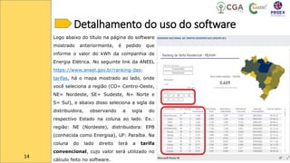 Detalhamento do uso do software
14
Logo abaixo do título na página do software
mostrado anteriormente, é pedido que
informe o valor do kWh da companhia de
Energia Elétrica. No seguinte link da ANEEL
https://www.aneel.gov.br/ranking-das-
tarifas, há o mapa mostrado ao lado, onde
você seleciona a região (CO= Centro-Oeste,
NE= Nordeste, SE= Sudeste, N= Norte e
S= Sul), e abaixo disso seleciona a sigla da
distribuidora, observando a sigla do
respectivo Estado na coluna ao lado. Ex.:
região: NE (Nordeste), distribuidora: EPB
(conhecida como Energisa), UF: Paraíba. Na
coluna do lado direito terá a tarifa
convencional, cujo valor será utilizado no
cálculo feito no software.
 