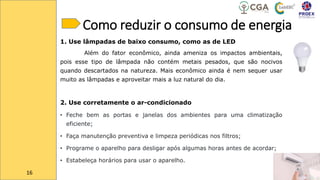 Como reduzir o consumo de energia
1. Use lâmpadas de baixo consumo, como as de LED
Além do fator econômico, ainda ameniza os impactos ambientais,
pois esse tipo de lâmpada não contém metais pesados, que são nocivos
quando descartados na natureza. Mais econômico ainda é nem sequer usar
muito as lâmpadas e aproveitar mais a luz natural do dia.
2. Use corretamente o ar-condicionado
• Feche bem as portas e janelas dos ambientes para uma climatização
eficiente;
• Faça manutenção preventiva e limpeza periódicas nos filtros;
• Programe o aparelho para desligar após algumas horas antes de acordar;
• Estabeleça horários para usar o aparelho.
16
 