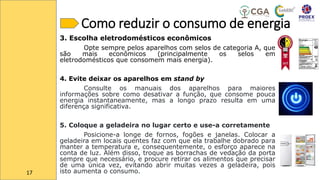 Como reduzir o consumo de energia
3. Escolha eletrodomésticos econômicos
Opte sempre pelos aparelhos com selos de categoria A, que
são mais econômicos (principalmente os selos em
eletrodomésticos que consomem mais energia).
4. Evite deixar os aparelhos em stand by
Consulte os manuais dos aparelhos para maiores
informações sobre como desativar a função, que consome pouca
energia instantaneamente, mas a longo prazo resulta em uma
diferença significativa.
5. Coloque a geladeira no lugar certo e use-a corretamente
Posicione-a longe de fornos, fogões e janelas. Colocar a
geladeira em locais quentes faz com que ela trabalhe dobrado para
manter a temperatura e, consequentemente, o esforço aparece na
conta de luz. Além disso, troque as borrachas de vedação da porta
sempre que necessário, e procure retirar os alimentos que precisar
de uma única vez, evitando abrir muitas vezes a geladeira, pois
isto aumenta o consumo.
17
 