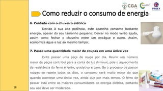 Como reduzir o consumo de energia
6. Cuidado com o chuveiro elétrico
Devido à sua alta potência, este aparelho consome bastante
energia, apesar do seu tamanho pequeno. Deixar no modo verão ajuda,
assim como fechar o chuveiro entre um enxágue e outro. Assim,
economiza água e luz ao mesmo tempo.
7. Passe uma quantidade maior de roupas em uma única vez
Evite passar uma peça de roupa por dia. Reunir um número
maior de peças contribui para a conta de luz diminuir, pois o aquecimento
da resistência do ferro é lento, gradativo e caro. Se o processo de passar
roupas se repete todos os dias, o consumo será muito maior do que
quando acontece uma única vez, ainda que por mais tempo. O ferro de
passar está entre os maiores consumidores de energia elétrica, portanto
seu uso deve ser moderado.
18
 