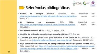 Referências bibliográficas
➢ Redes de energia elétrica. Abraadee, 2021. Disponível em:
https://www.abradee.org.br/setor-eletrico/redes-de-energia-eletrica/. Acesso em:
27/08/2021
➢ O sistema em números. ONS, 2021. Disponível em:
http://www.ons.org.br/paginas/sobre-o-sin/o-sistema-em-números. Acesso em:
28/08/2021.
➢ Por dentro da conta de luz. ANEEl, 7ª edição, 2016.
➢ Cartilha de utilização consciente de energia elétrica. CPFL Energia.
➢ 7 coisas que você pode fazer para diminuir a sua conta de luz. BrxSolar, 2021.
Disponível em: https://brxsolar.com/diminuir-sua-conta-de-luz/. Acesso em: 30/08/2021.
➢ Veja como reduzir o consumo de energia elétrica na hora de passar roupas. Extra,
2021. Disponível em: https://extra.globo.com/projetos-especiais/light/veja-como-reduzir-
consumo-de-energia-eletrica-na-hora-de-passar-roupas-6669902.html. Acesso em:
01/09/2021.
19
 