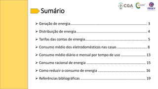 Sumário
➢ Geração de energia.............................................................................. 3
➢ Distribuição de energia........................................................................ 4
➢ Tarifas das contas de energia............................................................... 5
➢ Consumo médio dos eletrodomésticos nas casas .............................. 8
➢ Consumo médio diário e mensal por tempo de uso ......................... 13
➢ Consumo racional de energia ............................................................ 15
➢ Como reduzir o consumo de energia ................................................ 16
➢ Referências bibliográficas .................................................................. 19
 