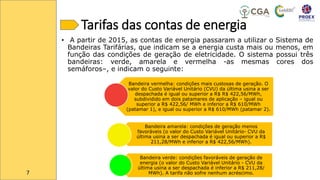 Tarifas das contas de energia
• A partir de 2015, as contas de energia passaram a utilizar o Sistema de
Bandeiras Tarifárias, que indicam se a energia custa mais ou menos, em
função das condições de geração de eletricidade. O sistema possui três
bandeiras: verde, amarela e vermelha -as mesmas cores dos
semáforos–, e indicam o seguinte:
Bandeira vermelha: condições mais custosas de geração. O
valor do Custo Variável Unitário (CVU) da última usina a ser
despachada é igual ou superior a R$ R$ 422,56/MWh,
subdividido em dois patamares de aplicação – igual ou
superior a R$ 422,56/ MWh e inferior a R$ 610/MWh
(patamar 1), e igual ou superior a R$ 610/MWh (patamar 2).
Bandeira amarela: condições de geração menos
favoráveis (o valor do Custo Variável Unitário- CVU da
última usina a ser despachada é igual ou superior a R$
211,28/MWh e inferior a R$ 422,56/MWh).
Bandeira verde: condições favoráveis de geração de
energia (o valor do Custo Variável Unitário - CVU da
última usina a ser despachada é inferior a R$ 211,28/
MWh). A tarifa não sofre nenhum acréscimo.
7
 