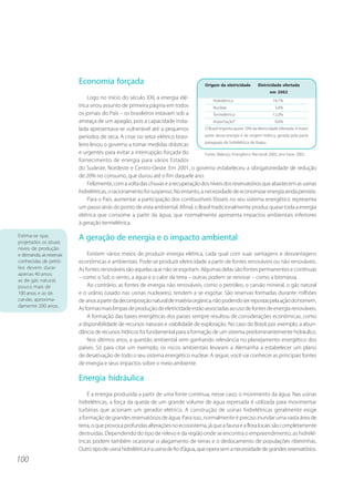 100 
Economia forçada 
Logo no início do século XXI, a energia elé-trica 
virou assunto de primeira página em todos 
os jornais do País – os brasileiros estavam sob a 
ameaça de um apagão, pois a capacidade insta-lada 
apresentava-se vulnerável até a pequenos 
períodos de seca. A crise no setor elétrico brasi-leiro 
levou o governo a tomar medidas drásticas 
Origem da eletricidade Eletricidade ofertada 
em 2002 
Hidrelétrica 74,7% 
Nuclear 3,6% 
Termelétrica 12,0% 
Importação* 9,6% 
O Brasil importa quase 10% da eletricidade ofertada. A maior 
parte dessa energia é de origem hídrica, gerada pela parte 
paraguaia da hidrelétrica de Itaipu. 
e urgentes para evitar a interrupção forçada do 
Fonte: Balanço Energético Nacional 2003, ano base 2002. 
fornecimento de energia para vários Estados 
do Sudeste, Nordeste e Centro-Oeste. Em 2001, o governo estabeleceu a obrigatoriedade de redução 
de 20% no consumo, que durou até o fim daquele ano. 
Felizmente, com a volta das chuvas e a recuperação dos níveis dos reservatórios que abastecem as usinas 
hidrelétricas, o racionamento foi suspenso. No entanto, a necessidade de economizar energia ainda persiste. 
Para o País, aumentar a participação dos combustíveis fósseis no seu sistema energético representa 
um passo atrás do ponto de vista ambiental. Afinal, o Brasil tradicionalmente produz quase toda a energia 
elétrica que consome a partir da água, que normalmente apresenta impactos ambientais inferiores 
à geração termelétrica. 
A geração de energia e o impacto ambiental 
Existem vários meios de produzir energia elétrica, cada qual com suas vantagens e desvantagens 
econômicas e ambientais. Pode-se produzir eletricidade a partir de fontes renováveis ou não renováveis. 
As fontes renováveis são aquelas que não se esgotam. Algumas delas são fontes permanentes e contínuas 
– como o Sol, o vento, a água e o calor da terra – outras podem se renovar – como a biomassa. 
Ao contrário, as fontes de energia não renováveis, como o petróleo, o carvão mineral, o gás natural 
e o urânio (usado nas usinas nucleares), tendem a se esgotar. São reservas formadas durante milhões 
de anos a partir da decomposição natural de matéria orgânica, não podendo ser repostas pela ação do homem. 
As formas mais limpas de produção de eletricidade estão associadas ao uso de fontes de energia renováveis. 
A formação das bases energéticas dos países sempre resultou de considerações econômicas, como 
a disponibilidade de recursos naturais e viabilidade de exploração. No caso do Brasil, por exemplo, a abun-dância 
de recursos hídricos foi fundamental para a formação de um sistema predominantemente hidráulico. 
Nos últimos anos, a questão ambiental vem ganhando relevância no planejamento energético dos 
países. Só para citar um exemplo, os riscos ambientais levaram a Alemanha a estabelecer um plano 
de desativação de todo o seu sistema energético nuclear. A seguir, você vai conhecer as principais fontes 
de energia e seus impactos sobre o meio ambiente. 
Energia hidráulica 
É a energia produzida a partir de uma fonte contínua, nesse caso, o movimento da água. Nas usinas 
hidrelétricas, a força da queda de um grande volume de água represada é utilizada para movimentar 
turbinas que acionam um gerador elétrico. A construção de usinas hidrelétricas geralmente exige 
a formação de grandes reservatórios de água. Para isso, normalmente é preciso inundar uma vasta área de 
terra, o que provoca profundas alterações no ecossistema, já que a fauna e a flora locais são completamente 
destruídas. Dependendo do tipo de relevo e da região onde se encontra o empreendimento, as hidrelé-tricas 
podem também ocasionar o alagamento de terras e o deslocamento de populações ribeirinhas. 
Outro tipo de usina hidrelétrica é a usina de fio d’água, que opera sem a necessidade de grandes reservatórios. 
Estima-se que, 
projetados os atuais 
níveis de produção 
e demanda, as reservas 
conhecidas de petró-leo 
devem durar 
apenas 40 anos; 
as de gás natural, 
pouco mais de 
100 anos; e as de 
carvão, aproxima-damente 
200 anos. 
 