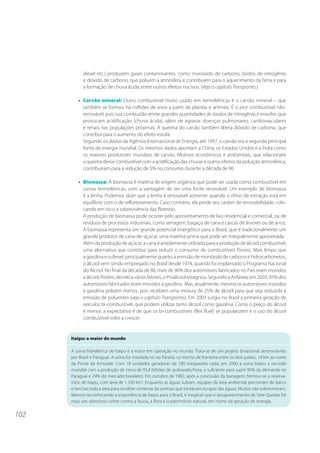 102 
diesel etc.) produzem gases contaminantes, como monóxido de carbono, óxidos de nitrogênio 
e dióxido de carbono, que poluem a atmosfera e contribuem para o aquecimento da Terra e para 
a formação de chuva ácida, entre outros efeitos nocivos. (Veja o capítulo Transportes.) 
• Carvão mineral: Outro combustível muito usado em termelétricas é o carvão mineral – que 
também se formou há milhões de anos a partir de plantas e animais. É o pior combustível não-renovável, 
pois sua combustão emite grandes quantidades de óxidos de nitrogênio e enxofre, que 
provocam acidificação (chuva ácida), além de agravar doenças pulmonares, cardiovasculares 
e renais nas populações próximas. A queima do carvão também libera dióxido de carbono, que 
contribui para o aumento do efeito estufa. 
Segundo os dados da Agência Internacional de Energia, até 1997, o carvão era a segunda principal 
fonte de energia mundial. Os mesmos dados apontam a China, os Estados Unidos e a Índia como 
os maiores produtores mundiais de carvão. Motivos econômicos e ambientais, que relacionam 
a queima desse combustível com a acidificação das chuvas e outros efeitos da poluição atmosférica, 
contribuíram para a redução de 5% no consumo durante a década de 90. 
• Biomassa: A biomassa é matéria de origem orgânica que pode ser usada como combustível em 
usinas termelétricas, com a vantagem de ser uma fonte renovável. Um exemplo de biomassa 
é a lenha. Podemos dizer que a lenha é renovável somente quando o ritmo de extração está em 
equilíbrio com o de reflorestamento. Caso contrário, ela perde seu caráter de renovabilidade, colo-cando 
em risco a sobrevivência das florestas. 
A produção de biomassa pode ocorrer pelo aproveitamento de lixo residencial e comercial, ou de 
resíduos de processos industriais, como serragem, bagaço de cana e cascas de árvores ou de arroz. 
A biomassa representa um grande potencial energético para o Brasil, que é tradicionalmente um 
grande produtor de cana-de-açúcar, uma matéria-prima que pode ser integralmente aproveitada. 
Além da produção de açúcar, a cana é amplamente utilizada para a produção de álcool combustível, 
uma alternativa que contribui para reduzir o consumo de combustíveis fósseis. Mais limpo que 
a gasolina e o diesel, principalmente quanto à emissão de monóxido de carbono e hidrocarbonetos, 
o álcool vem sendo empregado no Brasil desde 1974, quando foi implantado o Programa Nacional 
do Álcool. No final da década de 80, mais de 90% dos automóveis fabricados no País eram movidos 
a álcool. Porém, devido a vários fatores, o Proálcool estagnou. Segundo a Anfavea, em 2003, 95% dos 
automóveis fabricados eram movidos à gasolina. Mas, atualmente, mesmo os automóveis movidos 
à gasolina poluem menos, pois recebem uma mistura de 25% de álcool para que seja reduzida a 
emissão de poluentes (veja o capítulo Transportes). Em 2003 surgiu no Brasil a primeira geração de 
veículos bi-combustível, que podem utilizar tanto álcool como gasolina. Como o preço do álcool 
é menor, a expectativa é de que os bi-combustíveis (flex fluel) se popularizem e o uso do álcool 
combustível volte a crescer. 
Itaipu: a maior do mundo 
A usina hidrelétrica de Itaipu é a maior em operação no mundo. Trata-se de um projeto binacional desenvolvido 
por Brasil e Paraguai. A usina foi instalada no rio Paraná, no trecho de fronteira entre os dois países, 14 km ao norte 
da Ponte da Amizade. Com 18 unidades geradoras de 700 megawatts cada, em 2000 a usina bateu o recorde 
mundial com a produção de cerca de 93,4 bilhões de quilowatts/hora, o suficiente para suprir 95% da demanda no 
Paraguai e 24% do mercado brasileiro. Em outubro de 1982, após a conclusão da barragem, formou-se o reserva-tório 
de Itaipu, com área de 1.350 km2. Enquanto as águas subiam, equipes da área ambiental percorriam de barco 
e lanchas toda a área para recolher centenas de animais que tentavam escapar das águas. Muitos não sobreviveram. 
Mesmo reconhecendo a importância de Itaipu para o Brasil, é inegável que o desaparecimento de Sete Quedas foi 
mais um silencioso crime contra a fauna, a flora e o patrimônio natural, em nome da geração de energia. 
 